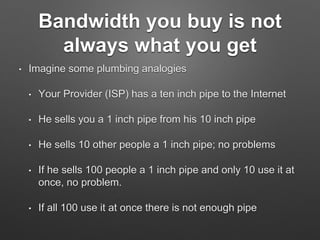 Bandwidth you buy is not
always what you get
• Imagine some plumbing analogies
• Your Provider (ISP) has a ten inch pipe to the Internet
• He sells you a 1 inch pipe from his 10 inch pipe
• He sells 10 other people a 1 inch pipe; no problems
• If he sells 100 people a 1 inch pipe and only 10 use it at
once, no problem.
• If all 100 use it at once there is not enough pipe
 