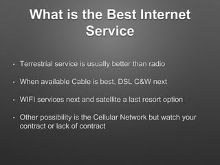 What is the Best Internet
Service
• Terrestrial service is usually better than radio
• When available Cable is best, DSL C&W next
• WIFI services next and satellite a last resort option
• Other possibility is the Cellular Network but watch your
contract or lack of contract
 