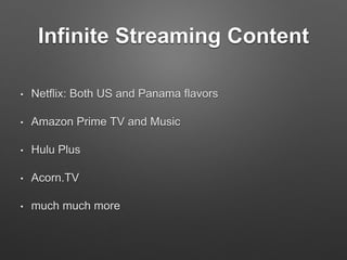 Infinite Streaming Content
• Netflix: Both US and Panama flavors
• Amazon Prime TV and Music
• Hulu Plus
• Acorn.TV
• much much more
 