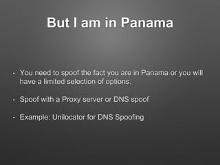 But I am in Panama
• You need to spoof the fact you are in Panama or you will
have a limited selection of options.
• Spoof with a Proxy server or DNS spoof
• Example: Unilocator for DNS Spoofing
 