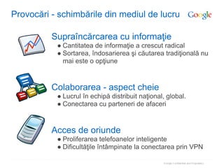 Provocări - schimbările din mediul de lucru

          Supraîncărcarea cu informaţie
           ● Cantitatea de informaţie a crescut radical
           ● Sortarea, îndosarierea şi căutarea tradiţională nu
             mai este o opţiune



          Colaborarea - aspect cheie
           ● Lucrul în echipă distribuit naţional, global.
           ● Conectarea cu parteneri de afaceri



          Acces de oriunde
           ● Proliferarea telefoanelor inteligente
           ● Dificultăţile întâmpinate la conectarea prin VPN
 
