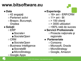 www.bitsoftware.eu
● Date                       ● Experienţa
   ○ 42 angajaţi                ○ 18+ ani - ERP/CRM
   ○ Parteneri activi           ○ 11+ ani - BI
   ○ Braşov, Bucureşti,         ○ > 150 clienţi
     Oradea                     ○ > 3000 utilizatori
● Soluţii                       ○ >90% rată de succes
   ○ ERP                     ● Servicii Profesionale
       ■ Socrate+               ○ Proiecte naţionale şi
       ■ SocrateOpen              regionale
   ○ CRM                     ● Parteneriate
       ■ SocrateOpen            ○ Consona
   ○ Business Intelligence      ○ Microsoft, Oracle
       ■ SocrateBI              ○ MicroStrategy
       ■ MicroStrategy          ○ Google, Amazon
   ○ Google Apps
 