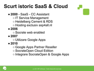 Scurt istoric SaaS & Cloud
 ● 2000 - SaaS - CC Assistant
    ○ IT Service Management
    ○ Heidelberg Cement & RDS
    ○ Hosting exclusiv asp4all.nl
 ● 2006
    ○ Socrate web enabled
 ● 2007
    ○ Utilizare Google Apps
 ● 2010
    ○ Google Apps Partner Reseller
    ○ SocrateOpen Cloud Edition
    ○ Integrare SocrateOpen & Google Apps
 