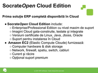 SocrateOpen Cloud Edition
Prima soluţie ERP completă disponibilă în Cloud

 ● SocrateOpen Cloud Edition include:
    ○ Enterprise/Professional Edition cu nivel maxim de suport
    ○ Imagini Cloud gata-construite, testate şi integrate
    ○ Versiuni certificate de Linux, Java, Jboss, Oracle
    ○ Suport pentru instalarea în Cloud
 ● Amazon EC2 (Elastic Compute Cloude) furnizează:
    ○ Computer hardware & disk storage
    ○ Network, firewall, spatiu, switch, cabluri
    ○ Curent şi răcire
    ○ Opţional suport premium
 