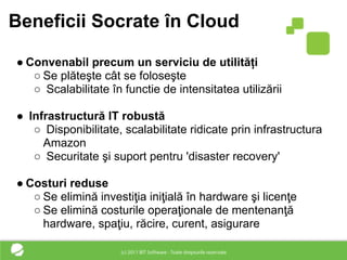 Beneficii Socrate în Cloud

● Convenabil precum un serviciu de utilități
   ○ Se plăteşte cât se foloseşte
   ○ Scalabilitate în functie de intensitatea utilizării

● Infrastructură IT robustă
   ○ Disponibilitate, scalabilitate ridicate prin infrastructura
     Amazon
   ○ Securitate şi suport pentru 'disaster recovery'

● Costuri reduse
   ○ Se elimină investiţia iniţială în hardware şi licenţe
   ○ Se elimină costurile operaţionale de mentenanţă
     hardware, spaţiu, răcire, curent, asigurare
 