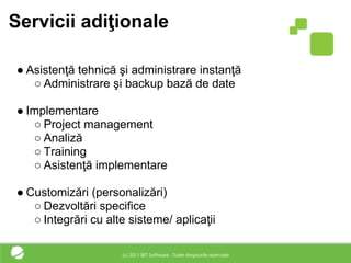 Servicii adiţionale

● Asistenţă tehnică şi administrare instanţă
   ○ Administrare şi backup bază de date

● Implementare
   ○ Project management
   ○ Analiză
   ○ Training
   ○ Asistenţă implementare

● Customizări (personalizări)
   ○ Dezvoltări specifice
   ○ Integrări cu alte sisteme/ aplicaţii
 