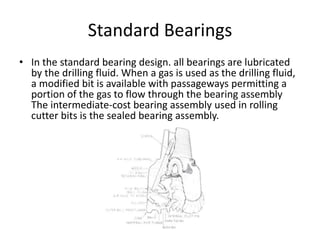 Standard Bearings
• In the standard bearing design. all bearings are lubricated
by the drilling fluid. When a gas is used as the drilling fluid,
a modified bit is available with passageways permitting a
portion of the gas to flow through the bearing assembly
The intermediate-cost bearing assembly used in rolling
cutter bits is the sealed bearing assembly.
 