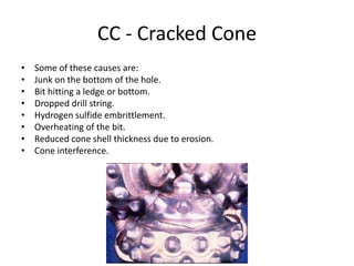CC - Cracked Cone
• Some of these causes are:
• Junk on the bottom of the hole.
• Bit hitting a ledge or bottom.
• Dropped drill string.
• Hydrogen sulfide embrittlement.
• Overheating of the bit.
• Reduced cone shell thickness due to erosion.
• Cone interference.
 