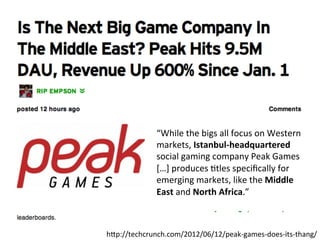 “While	
  the	
  bigs	
  all	
  focus	
  on	
  Western	
  
                markets,	
  Istanbul-­‐headquartered	
  
                social	
  gaming	
  company	
  Peak	
  Games	
  
                […]	
  produces	
  ,tles	
  speciﬁcally	
  for	
  
                emerging	
  markets,	
  like	
  the	
  Middle	
  
                East	
  and	
  North	
  Africa.”	
  
                	
  


hlp://techcrunch.com/2012/06/12/peak-­‐games-­‐does-­‐its-­‐thang/	
  
 