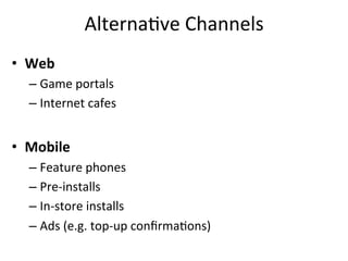 Alterna,ve	
  Channels	
  
•  Web	
  
   –  Game	
  portals	
  
   –  Internet	
  cafes	
  


•  Mobile	
  
   –  Feature	
  phones	
  
   –  Pre-­‐installs	
  
   –  In-­‐store	
  installs	
  
   –  Ads	
  (e.g.	
  top-­‐up	
  conﬁrma,ons)	
  
 
