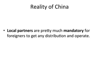 Reality	
  of	
  China	
  


•  Local	
  partners	
  are	
  prely	
  much	
  mandatory	
  for	
  
   foreigners	
  to	
  get	
  any	
  distribu,on	
  and	
  operate.	
  
 