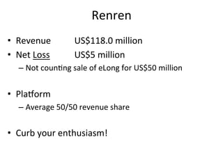 Renren	
  
•  Revenue	
   	
   	
  US$118.0	
  million	
  
•  Net	
  Loss	
   	
   	
  US$5	
  million	
  
   –  Not	
  coun,ng	
  sale	
  of	
  eLong	
  for	
  US$50	
  million	
  


•  Plazorm	
  
   –  Average	
  50/50	
  revenue	
  share	
  


•  Curb	
  your	
  enthusiasm!	
  
 