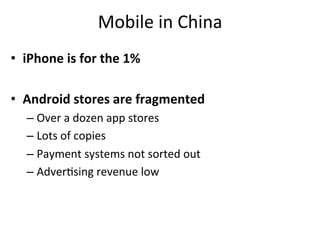 Mobile	
  in	
  China	
  
•  iPhone	
  is	
  for	
  the	
  1%	
  

•  Android	
  stores	
  are	
  fragmented	
  
    –  Over	
  a	
  dozen	
  app	
  stores	
  
    –  Lots	
  of	
  copies	
  
    –  Payment	
  systems	
  not	
  sorted	
  out	
  
    –  Adver,sing	
  revenue	
  low	
  
 
