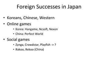 Foreign	
  Successes	
  in	
  Japan	
  
•  Koreans,	
  Chinese,	
  Western	
  
•  Online	
  games	
  
       •  Korea:	
  Hangame,	
  Ncso~,	
  Nexon	
  
       •  China:	
  Perfect	
  World	
  
•  Social	
  games	
  
       •  Zynga,	
  Crowdstar,	
  Playﬁsh	
  -­‐>	
  ?	
  
       •  Rakoo,	
  Rekoo	
  (China)	
  
 