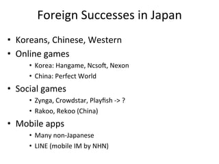 Foreign	
  Successes	
  in	
  Japan	
  
•  Koreans,	
  Chinese,	
  Western	
  
•  Online	
  games	
  
       •  Korea:	
  Hangame,	
  Ncso~,	
  Nexon	
  
       •  China:	
  Perfect	
  World	
  
•  Social	
  games	
  
       •  Zynga,	
  Crowdstar,	
  Playﬁsh	
  -­‐>	
  ?	
  
       •  Rakoo,	
  Rekoo	
  (China)	
  
•  Mobile	
  apps	
  
       •  Many	
  non-­‐Japanese	
  
       •  LINE	
  (mobile	
  IM	
  by	
  NHN)	
  
 