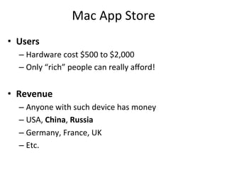 Mac	
  App	
  Store	
  
•  Users	
  
   –  Hardware	
  cost	
  $500	
  to	
  $2,000	
  
   –  Only	
  “rich”	
  people	
  can	
  really	
  aﬀord!	
  


•  Revenue	
  
   –  Anyone	
  with	
  such	
  device	
  has	
  money	
  
   –  USA,	
  China,	
  Russia	
  
   –  Germany,	
  France,	
  UK	
  
   –  Etc.	
  
 