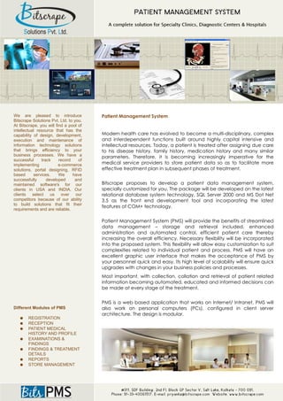 We are pleased to introduce             Patient Management System
Bitscrape Solutions Pvt. Ltd. to you.
At Bitscrape, you will find a pool of
intellectual resource that has the
capability of design, development,      Modern health care has evolved to become a multi-disciplinary, complex
execution and maintenance of            and interdependent functions built around highly capital intensive and
information technology solutions        intellectual resources. Today, a patient is treated after assigning due care
that brings efficiency to your          to his disease history, family history, medication history and many similar
business processes. We have a           parameters. Therefore, it is becoming increasingly imperative for the
successful      track    record    of
implementing             e-commerce     medical service providers to store patient data so as to facilitate more
solutions, portal designing, RFID       effective treatment plan in subsequent phases of treatment.
based       services.    We     have
successfully       developed     and
maintained software's for our           Bitscrape proposes to develop a patient data management system,
clients in USA and INDIA. Our           specially customized for you. The package will be developed on the latest
clients    select    us over      our   relational database system technology, SQL Server 2000 and MS Dot Net
competitors because of our ability      3.5 as the front end development tool and incorporating the latest
to build solutions that fit their
                                        features of COM+ technology.
requirements and are reliable.

                                        Patient Management System (PMS) will provide the benefits of streamlined
                                        data management – storage and retrieval included, enhanced
                                        administration and automated control, efficient patient care thereby
                                        increasing the overall efficiency. Necessary flexibility will be incorporated
                                        into the proposed system. This flexibility will allow easy customization to suit
                                        complexities related to individual patient and process. PMS will have an
                                        excellent graphic user interface that makes the acceptance of PMS by
                                        your personnel quick and easy. Its high level of scalability will ensure quick
                                        upgrades with changes in your business policies and processes.
                                        Most important, with collection, collation and retrieval of patient related
                                        information becoming automated, educated and informed decisions can
                                        be made at every stage of the treatment.


                                        PMS is a web based application that works on Internet/ Intranet. PMS will
Different Modules of PMS                also work on personal computers (PCs), configured in client server
                                        architecture. The design is modular.
   ●   REGISTRATION
   ●   RECEPTION
   ●   PATIENT MEDICAL
       HISTORY AND PROFILE
   ●   EXAMINATIONS &
       FINDINGS
   ●   FINDINGS & TREATMENT
       DETAILS
   ●   REPORTS
   ●   STORE MANAGEMENT
 
