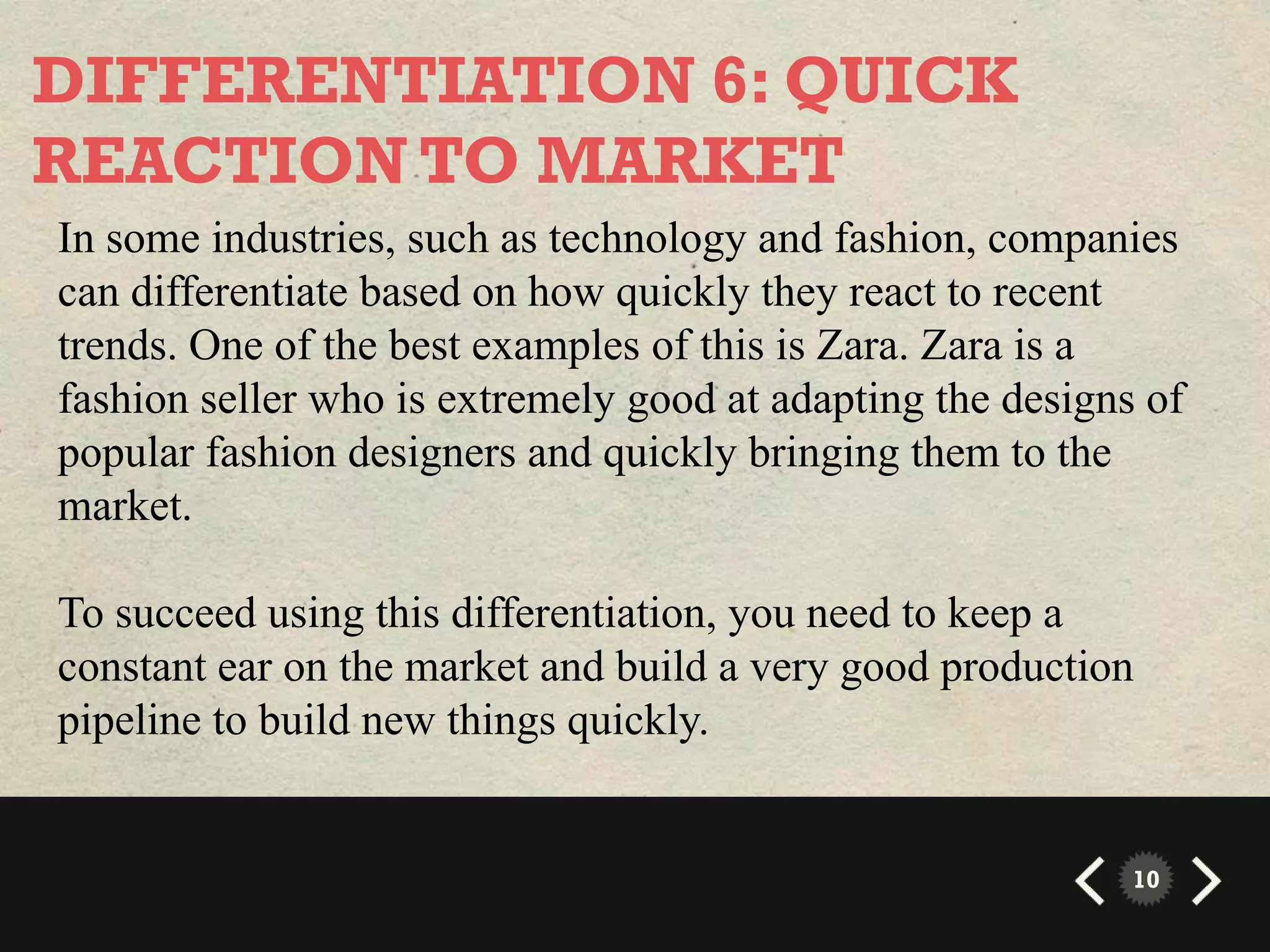 DIFFERENTIATION 6: QUICK
REACTION TO MARKET
In some industries, such as technology and fashion, companies
can differentiate based on how quickly they react to recent
trends. One of the best examples of this is Zara. Zara is a
fashion seller who is extremely good at adapting the designs of
popular fashion designers and quickly bringing them to the
market.

To succeed using this differentiation, you need to keep a
constant ear on the market and build a very good production
pipeline to build new things quickly.


                                                            10
 