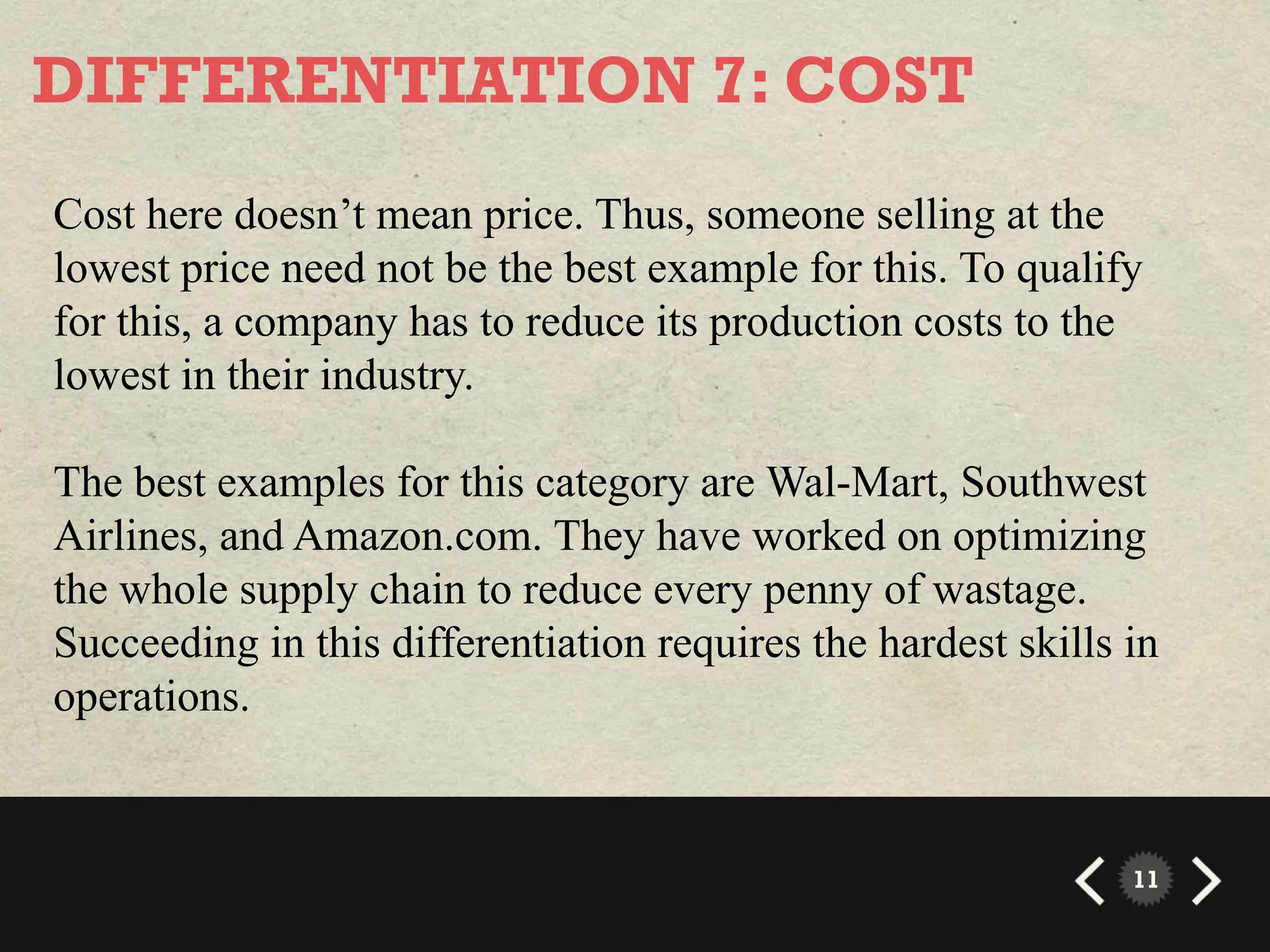 DIFFERENTIATION 7: COST
Cost here doesn’t mean price. Thus, someone selling at the
lowest price need not be the best example for this. To qualify
for this, a company has to reduce its production costs to the
lowest in their industry.

The best examples for this category are Wal-Mart, Southwest
Airlines, and Amazon.com. They have worked on optimizing
the whole supply chain to reduce every penny of wastage.
Succeeding in this differentiation requires the hardest skills in
operations.


                                                               11
 