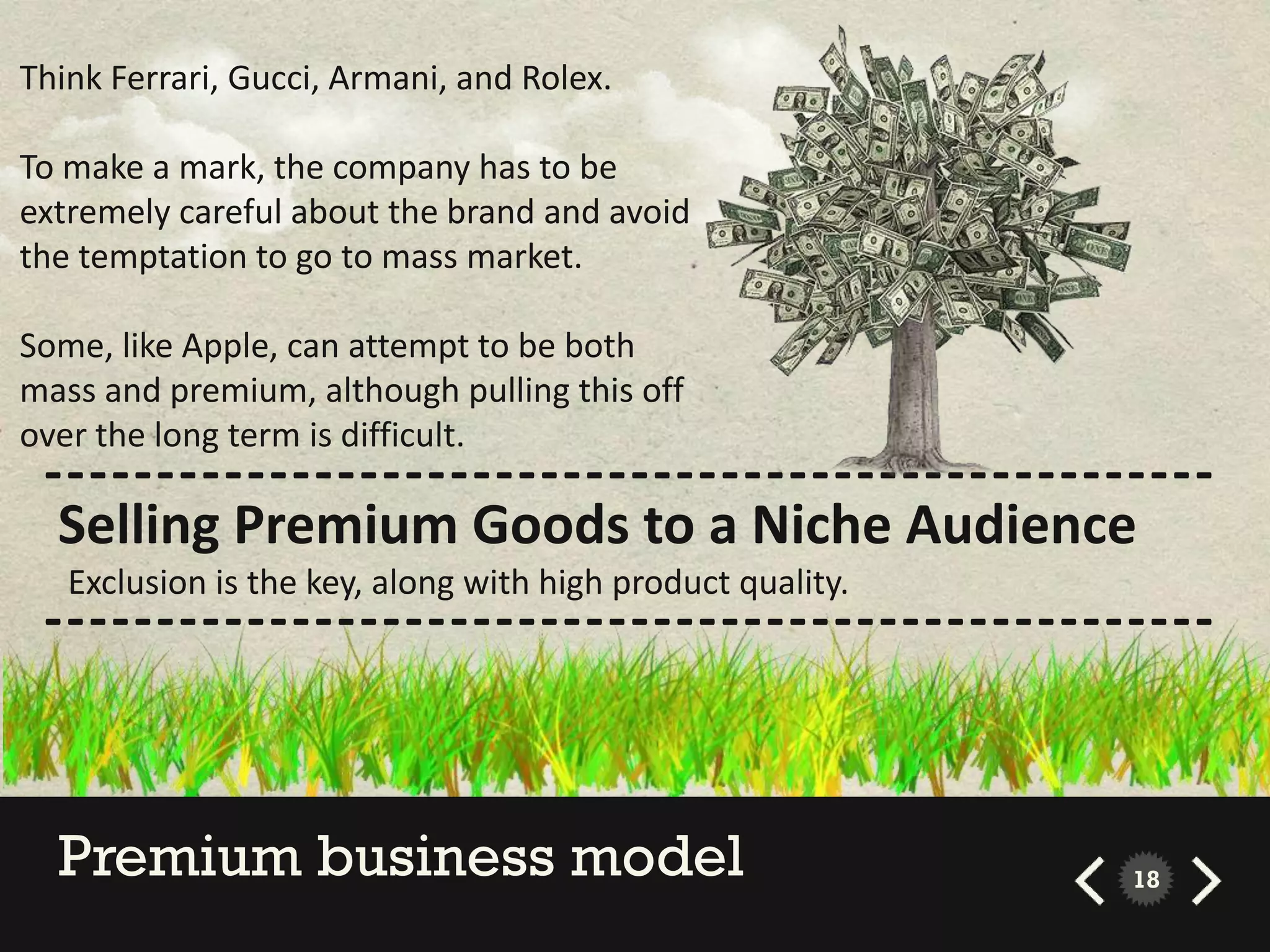 Think Ferrari, Gucci, Armani, and Rolex.

To make a mark, the company has to be
extremely careful about the brand and avoid
the temptation to go to mass market.

Some, like Apple, can attempt to be both
mass and premium, although pulling this off
over the long term is difficult.
 ----------------------------------------------------
  Selling Premium Goods to a Niche Audience
   Exclusion is the key, along with high product quality.
 ----------------------------------------------------



  Premium business model                                    18
 