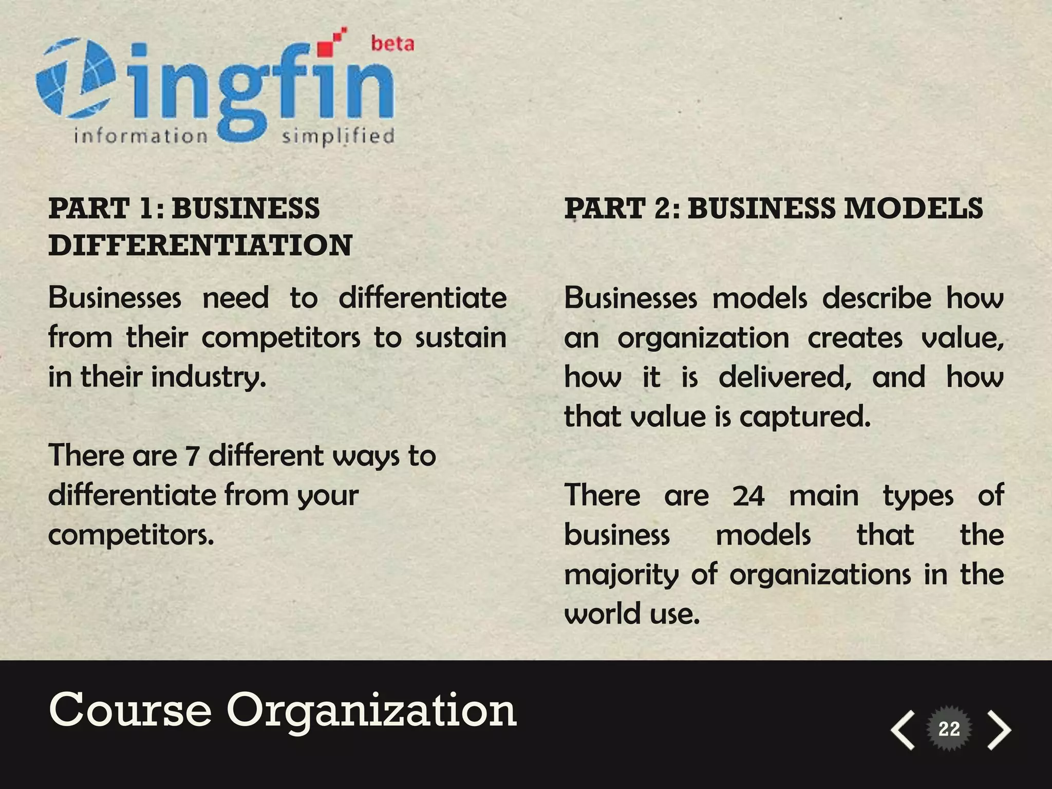 PART 1: BUSINESS                    PART 2: BUSINESS MODELS
DIFFERENTIATION
Businesses need to differentiate    Businesses models describe how
from their competitors to sustain   an organization creates value,
in their industry.                  how it is delivered, and how
                                    that value is captured.
There are 7 different ways to
differentiate from your             There are 24 main types of
competitors.                        business models that the
                                    majority of organizations in the
                                    world use.


Course Organization                                            22
 