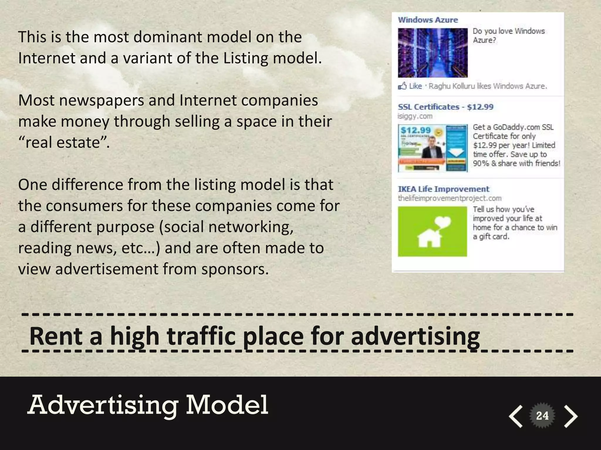 This is the most dominant model on the
Internet and a variant of the Listing model.

Most newspapers and Internet companies
make money through selling a space in their
“real estate”.

One difference from the listing model is that
the consumers for these companies come for
a different purpose (social networking,
reading news, etc…) and are often made to
view advertisement from sponsors.

----------------------------------------------------
 Rent a high traffic place for advertising
----------------------------------------------------
 Advertising Model                              24
 