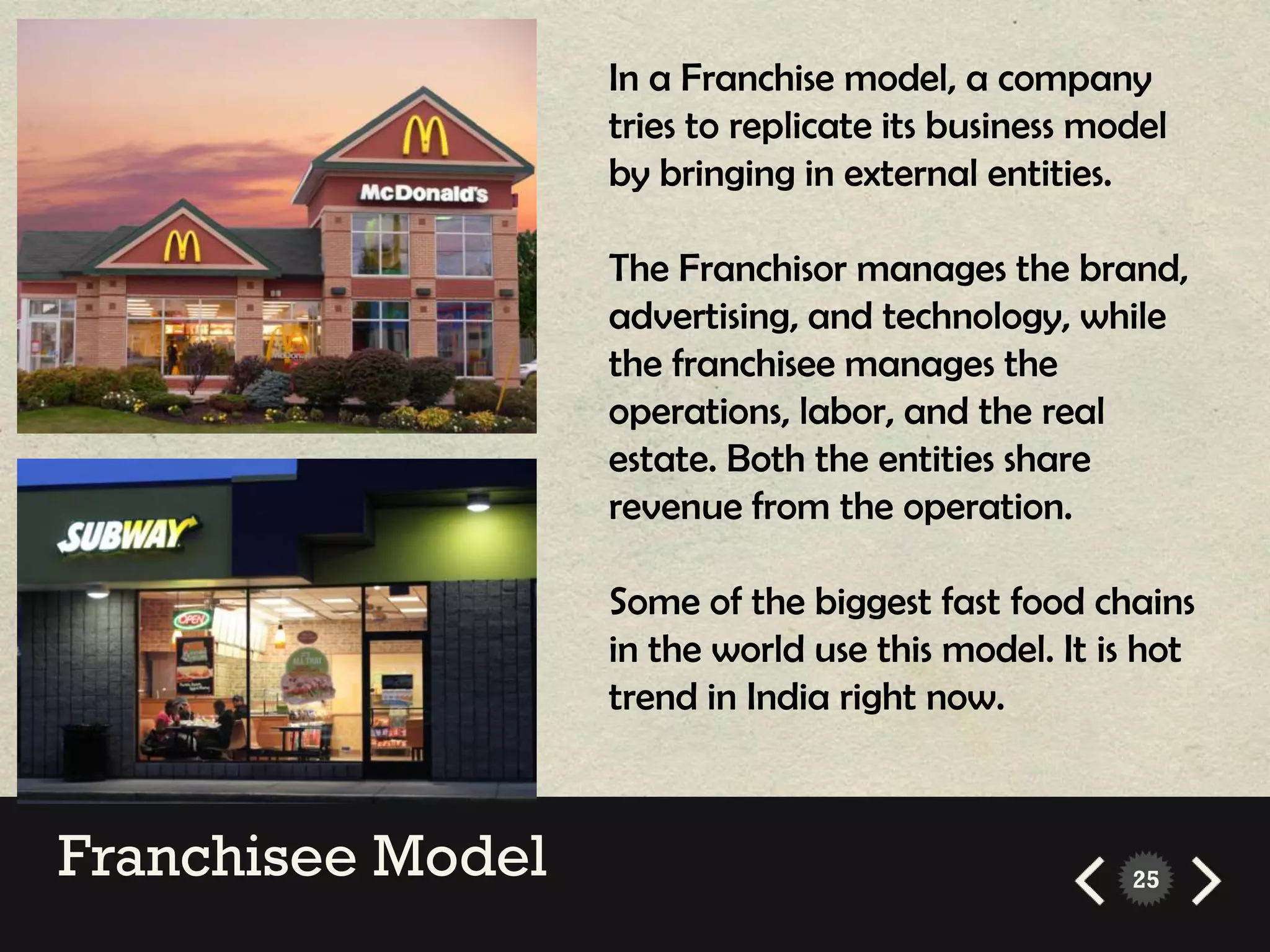 In a Franchise model, a company
                   tries to replicate its business model
                   by bringing in external entities.

                   The Franchisor manages the brand,
                   advertising, and technology, while
                   the franchisee manages the
                   operations, labor, and the real
                   estate. Both the entities share
                   revenue from the operation.

                   Some of the biggest fast food chains
                   in the world use this model. It is hot
                   trend in India right now.



Franchisee Model                                     25
 