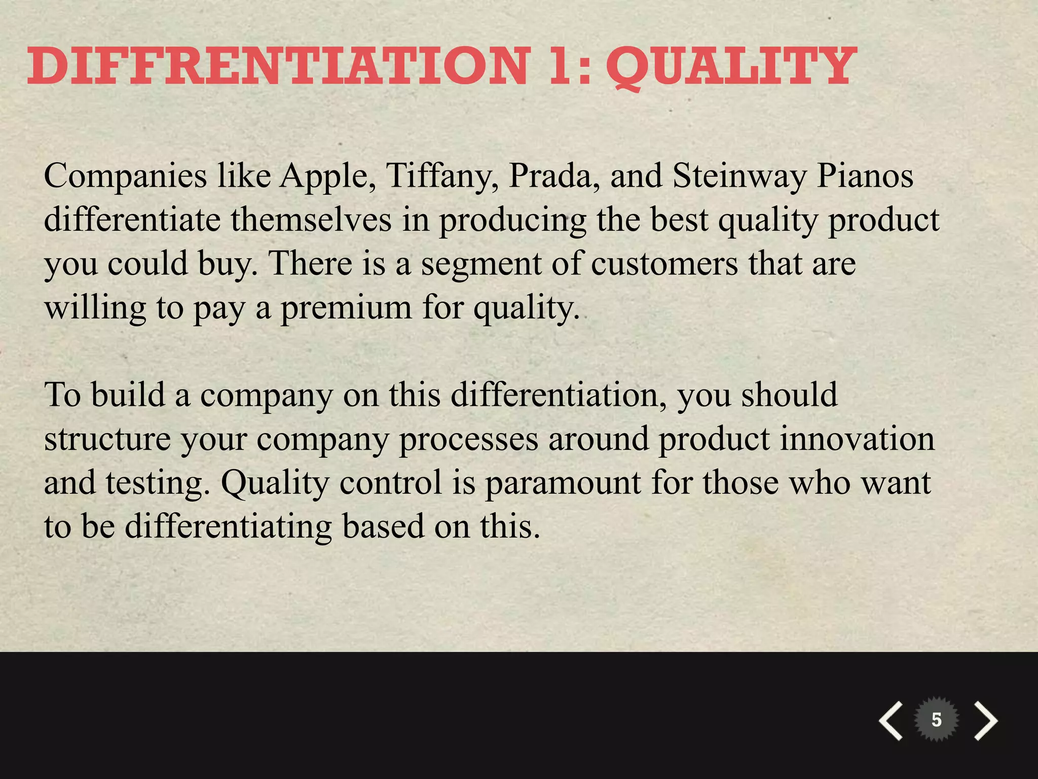 DIFFRENTIATION 1: QUALITY
Companies like Apple, Tiffany, Prada, and Steinway Pianos
differentiate themselves in producing the best quality product
you could buy. There is a segment of customers that are
willing to pay a premium for quality.

To build a company on this differentiation, you should
structure your company processes around product innovation
and testing. Quality control is paramount for those who want
to be differentiating based on this.




                                                             5
 