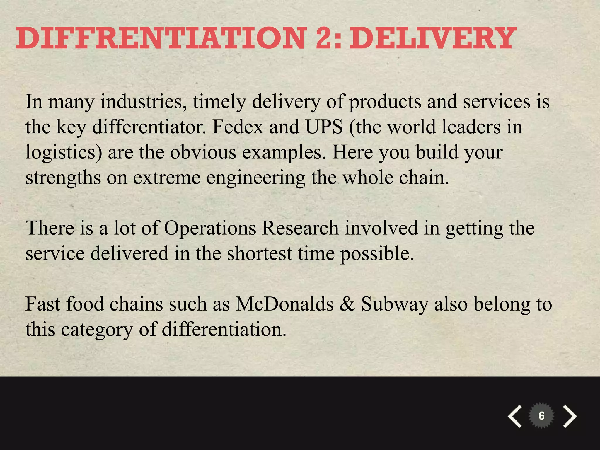 DIFFRENTIATION 2: DELIVERY
In many industries, timely delivery of products and services is
the key differentiator. Fedex and UPS (the world leaders in
logistics) are the obvious examples. Here you build your
strengths on extreme engineering the whole chain.

There is a lot of Operations Research involved in getting the
service delivered in the shortest time possible.

Fast food chains such as McDonalds & Subway also belong to
this category of differentiation.


                                                                6
 