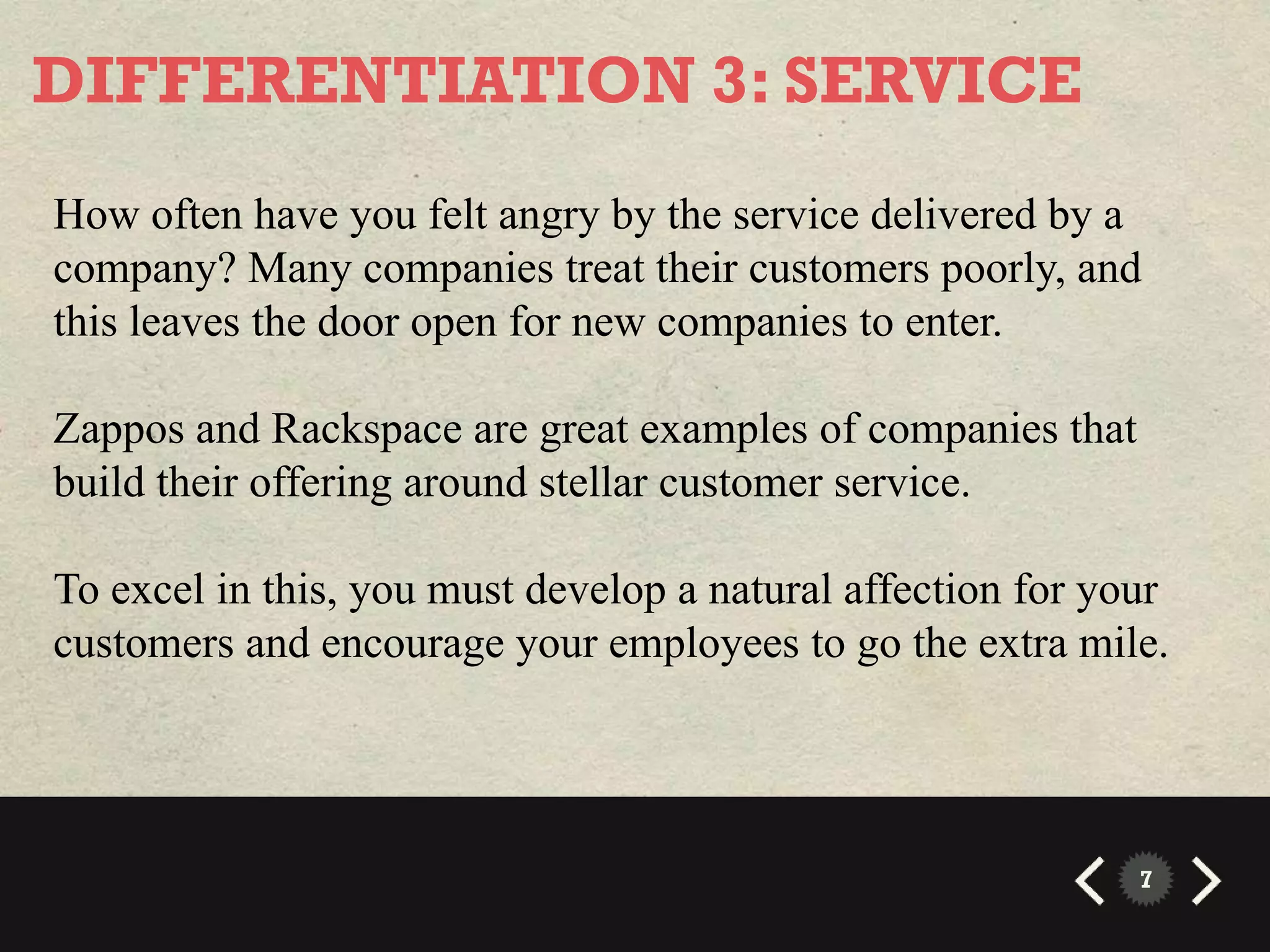 DIFFERENTIATION 3: SERVICE
How often have you felt angry by the service delivered by a
company? Many companies treat their customers poorly, and
this leaves the door open for new companies to enter.

Zappos and Rackspace are great examples of companies that
build their offering around stellar customer service.

To excel in this, you must develop a natural affection for your
customers and encourage your employees to go the extra mile.




                                                             7
 