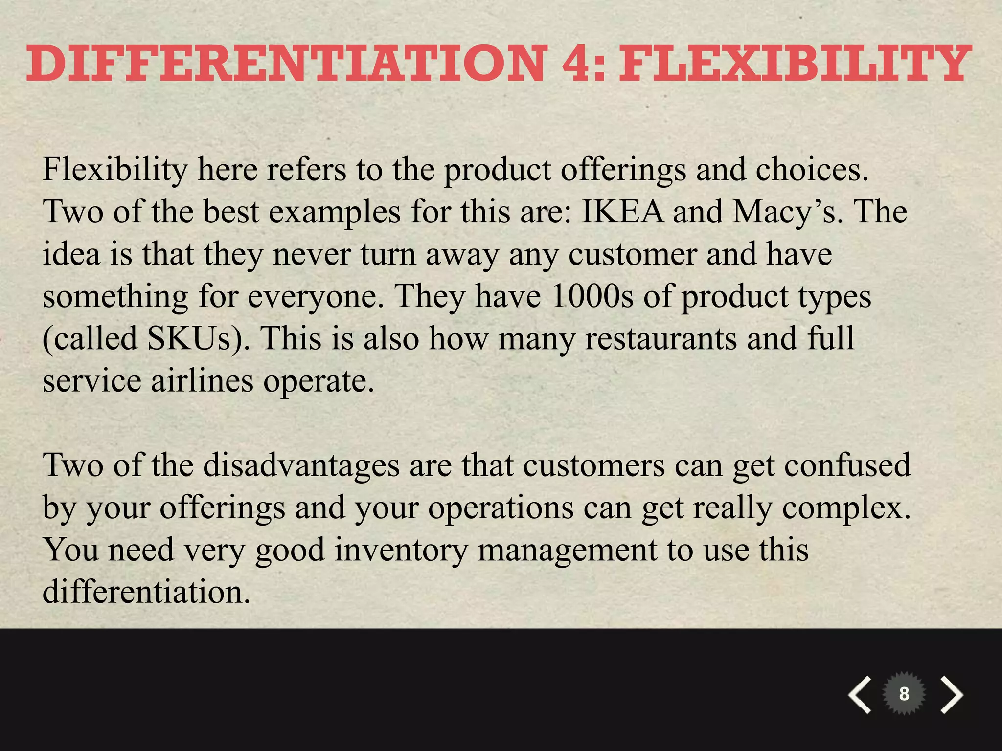 DIFFERENTIATION 4: FLEXIBILITY
Flexibility here refers to the product offerings and choices.
Two of the best examples for this are: IKEA and Macy’s. The
idea is that they never turn away any customer and have
something for everyone. They have 1000s of product types
(called SKUs). This is also how many restaurants and full
service airlines operate.

Two of the disadvantages are that customers can get confused
by your offerings and your operations can get really complex.
You need very good inventory management to use this
differentiation.

                                                            8
 