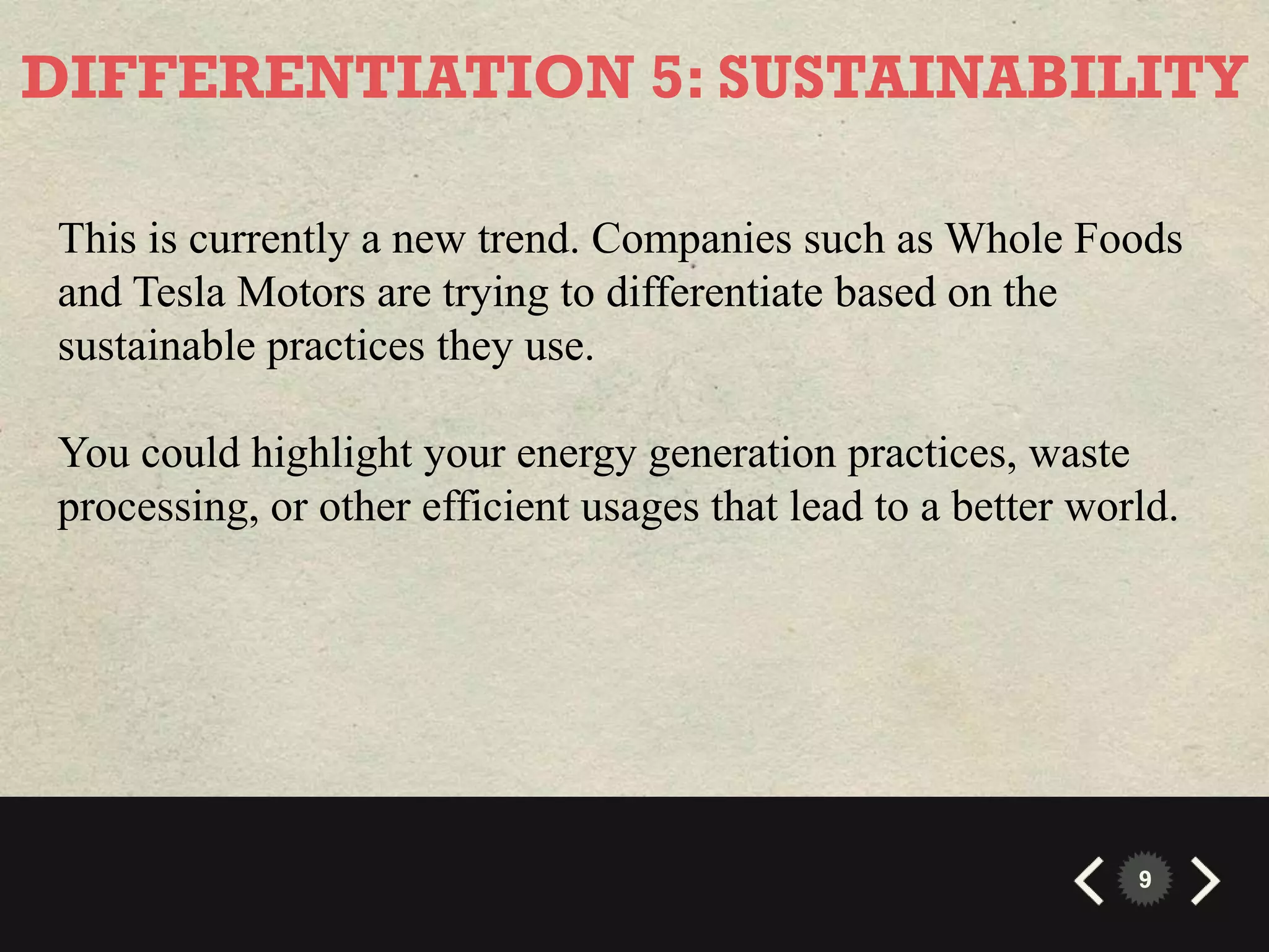 DIFFERENTIATION 5: SUSTAINABILITY

This is currently a new trend. Companies such as Whole Foods
and Tesla Motors are trying to differentiate based on the
sustainable practices they use.

You could highlight your energy generation practices, waste
processing, or other efficient usages that lead to a better world.




                                                               9
 