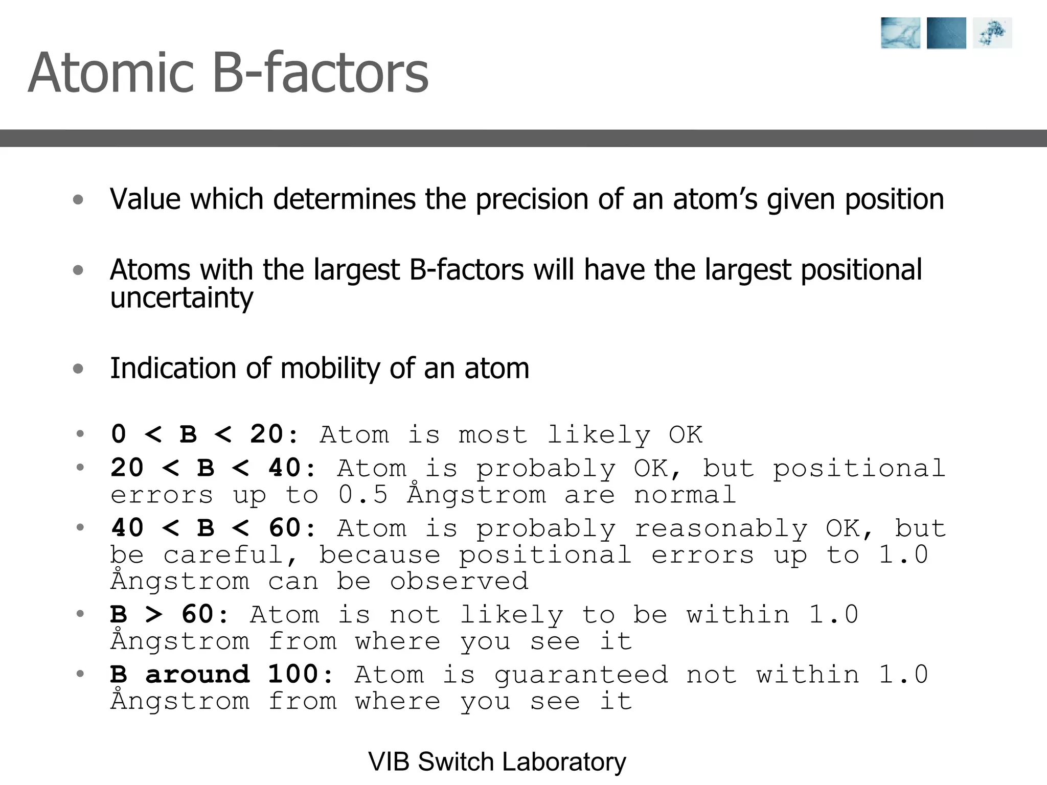 Atomic B-factors Value which determines the precision of an atom’s given position Atoms with the largest B-factors will have the largest positional uncertainty Indication of mobility of an atom 0 < B < 20 : Atom is most likely OK  20 < B < 40 : Atom is probably OK, but positional errors up to 0.5 Ångstrom are normal  40 < B < 60 : Atom is probably reasonably OK, but be careful, because positional errors up to 1.0 Ångstrom can be observed  B > 60 : Atom is not likely to be within 1.0 Ångstrom from where you see it  B around 100 : Atom is guaranteed not within 1.0 Ångstrom from where you see it  