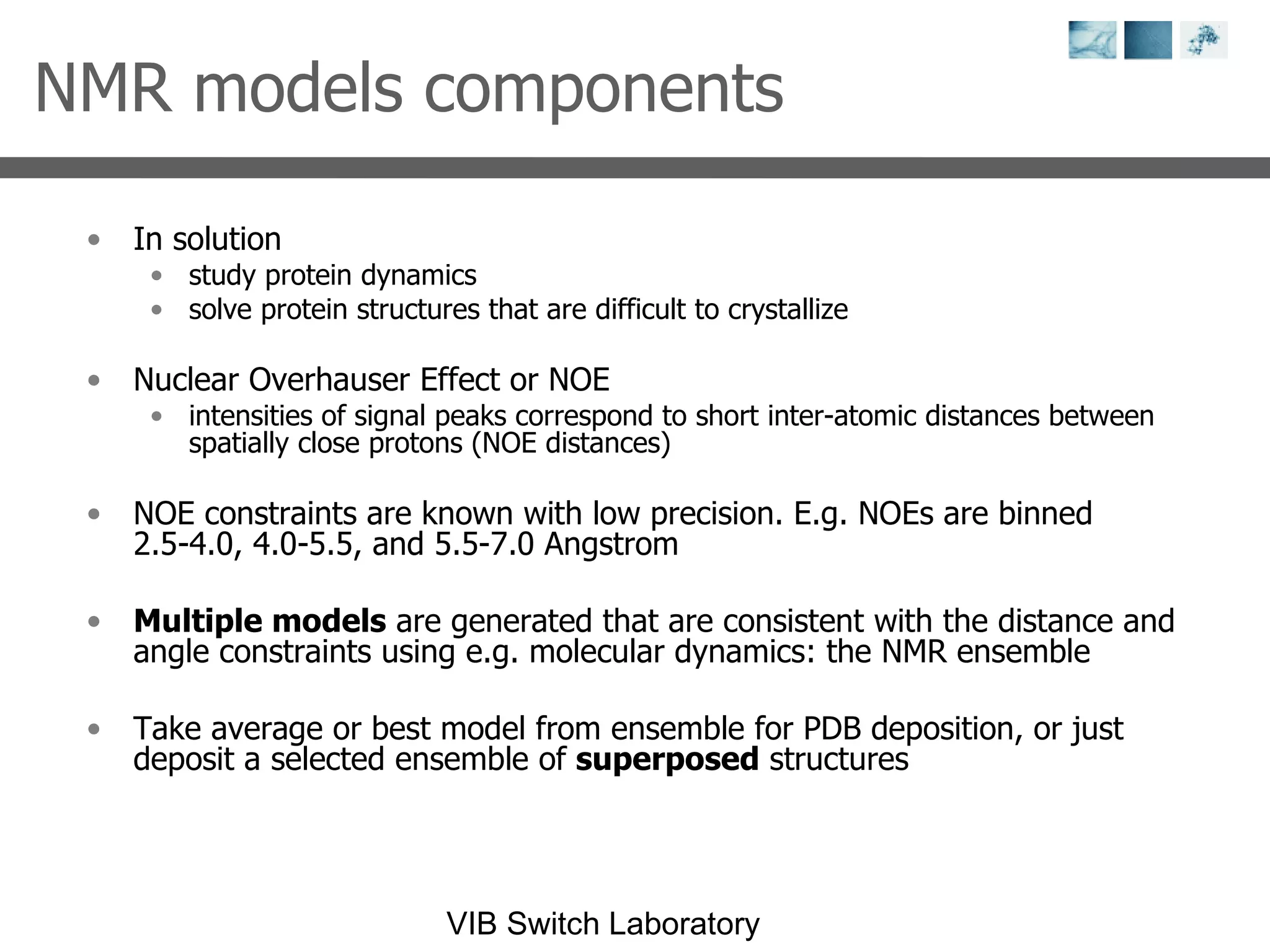 NMR models components In solution study protein dynamics solve protein structures that are difficult to crystallize Nuclear Overhauser Effect or NOE intensities of signal peaks correspond to short inter-atomic distances between spatially close protons (NOE distances) NOE constraints are known with low precision. E.g. NOEs are binned 2.5-4.0, 4.0-5.5, and 5.5-7.0 Angstrom Multiple models  are generated that are consistent with the distance and angle constraints using e.g. molecular dynamics: the NMR ensemble Take average or best model from ensemble for PDB deposition, or just deposit a selected ensemble of  superposed  structures 