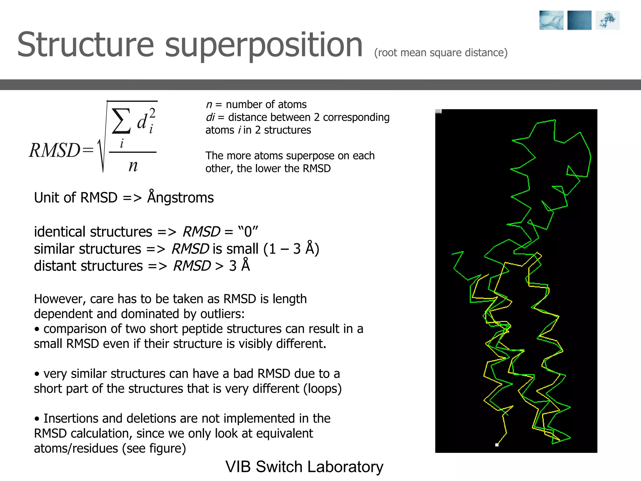 Structure superposition  (root mean square distance) n  = number of atoms di  = distance between 2 corresponding atoms  i  in 2 structures The more atoms superpose on each other, the lower the RMSD Unit of RMSD => Ångstroms identical structures =>  RMSD  = “0” similar structures =>  RMSD  is small (1 – 3 Å) distant structures =>  RMSD  > 3 Å However, care has to be taken as RMSD is length dependent and dominated by outliers: comparison of two short peptide structures can result in a small RMSD even if their structure is visibly different.  very similar structures can have a bad RMSD due to a short part of the structures that is very different (loops) Insertions and deletions are not implemented in the RMSD calculation, since we only look at equivalent atoms/residues (see figure) 