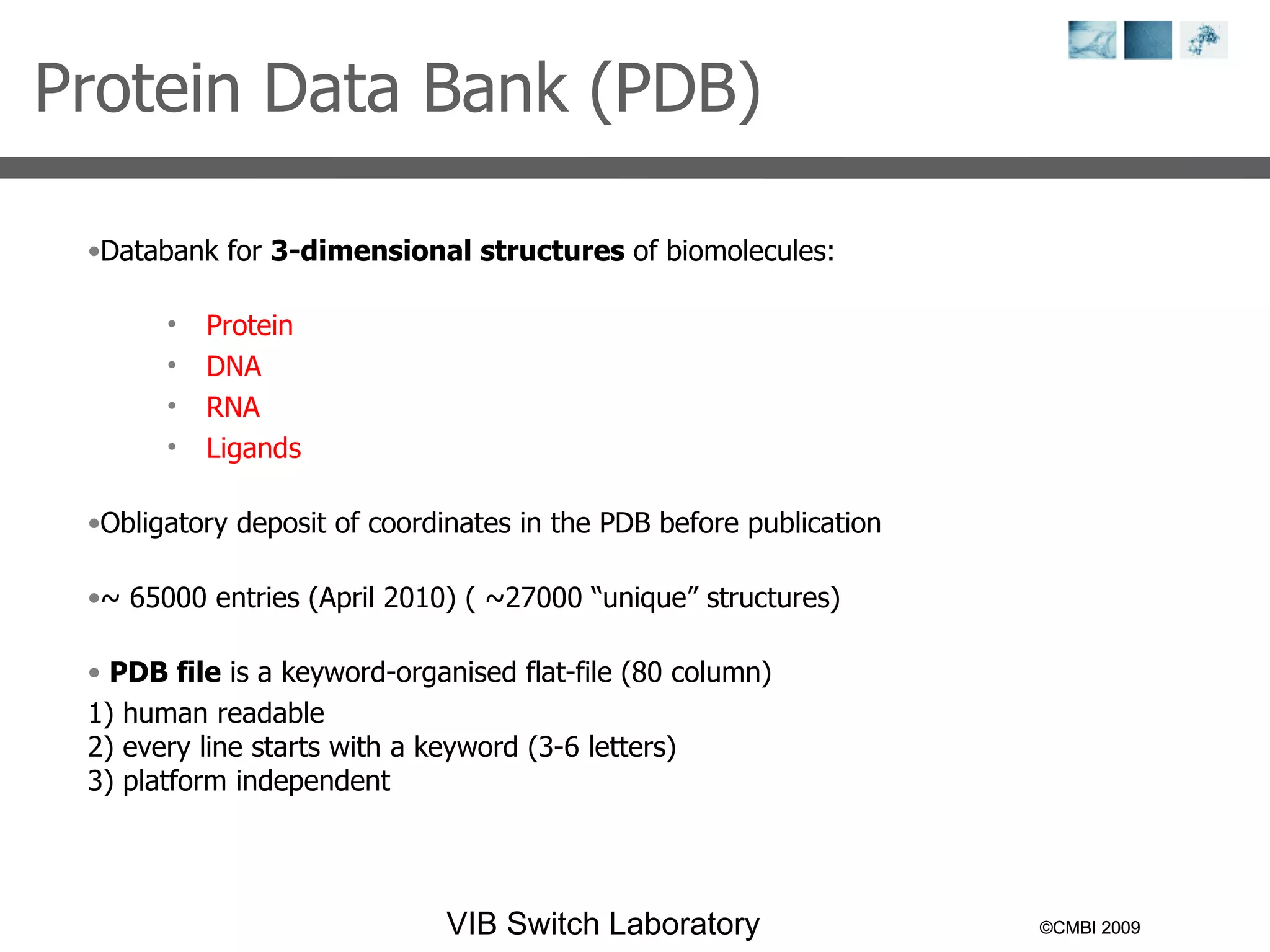 ©CMBI 2009 ©CMBI 2009 Protein Data Bank (PDB)  Databank for  3-dimensional structures  of biomolecules: Protein DNA RNA Ligands  Obligatory deposit of coordinates in the PDB before publication ~ 65 000  entries (April 2010) ( ~27000 “unique” structures) PDB file  is a keyword-organised flat-file ( 80 column) 1) human readable 2) every line starts with a keyword (3-6 letters) 3) platform independent 