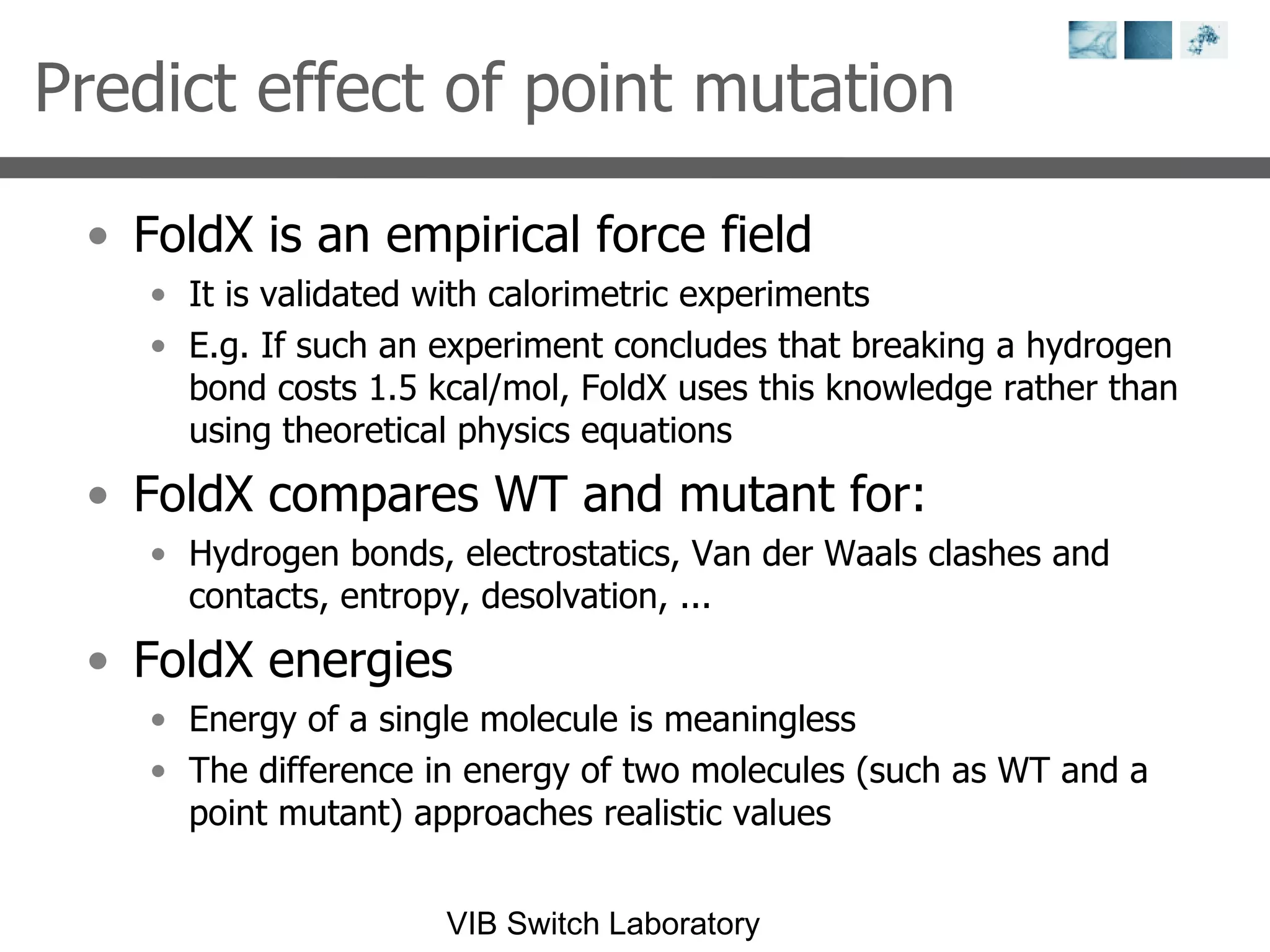 Predict effect of point mutation FoldX is an empirical force field It is validated with calorimetric experiments E.g. If such an experiment concludes that breaking a hydrogen bond costs 1.5 kcal/mol, FoldX uses this knowledge rather than using theoretical physics equations FoldX compares WT and mutant for: Hydrogen bonds, electrostatics, Van der Waals clashes and contacts, entropy, desolvation, ... FoldX energies Energy of a single molecule is meaningless The difference in energy of two molecules (such as WT and a point mutant) approaches realistic values 