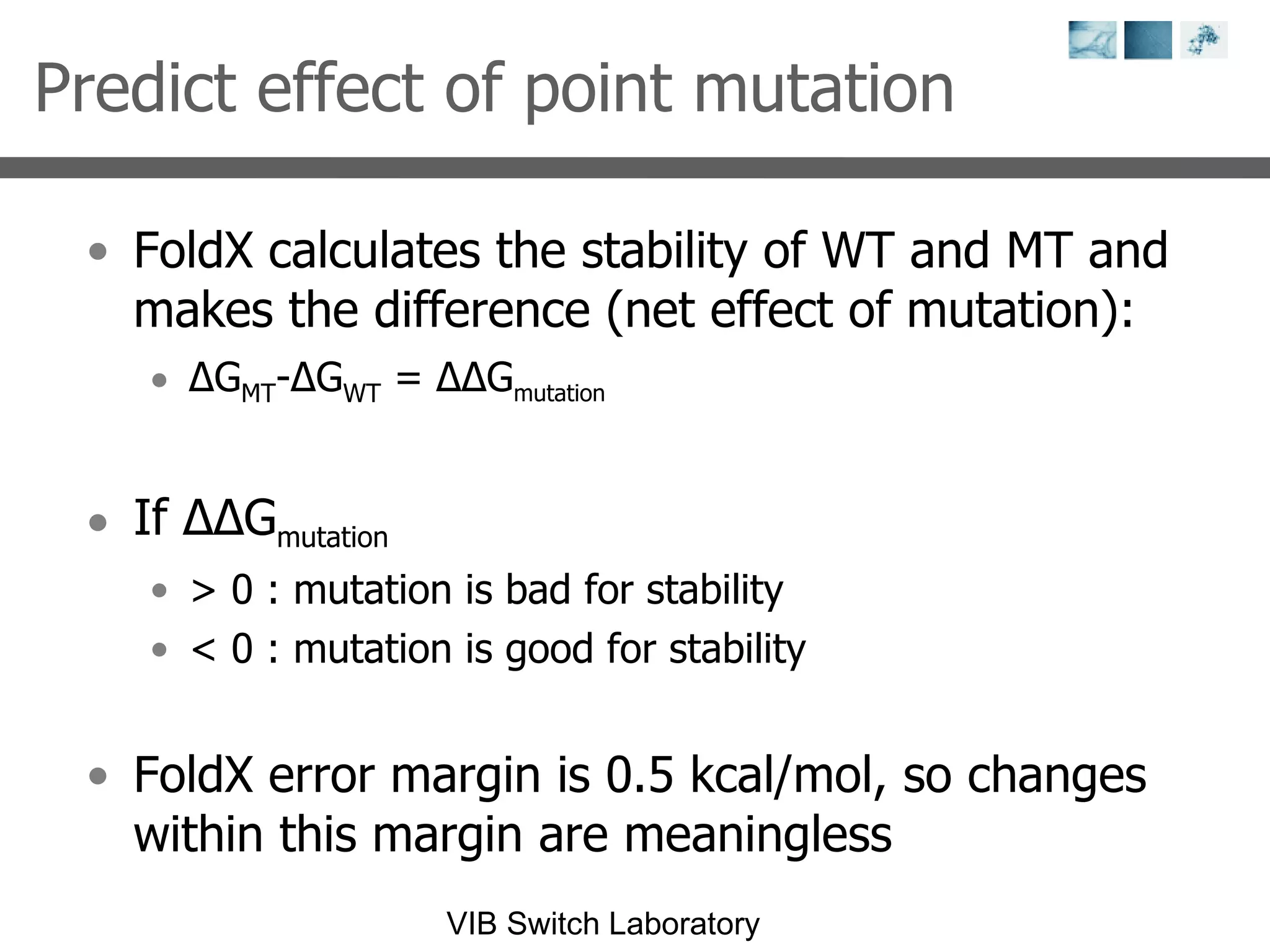 Predict effect of point mutation FoldX calculates the stability of WT and MT and makes the difference (net effect of mutation): Δ G MT - Δ G WT  =  ΔΔ G m u t at i o n If  ΔΔ G m u t at i o n > 0 : mutation is bad for stability < 0 : mutation is good for stability FoldX error margin is 0.5 kcal/mol, so changes within this margin are meaningless 