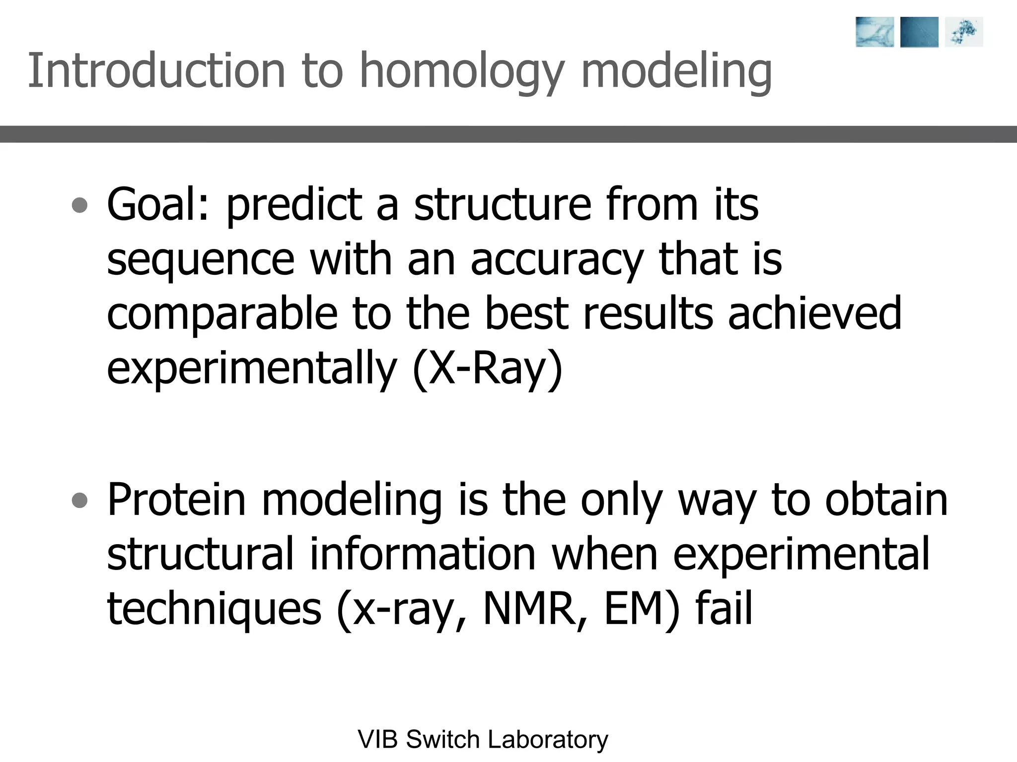 Introduction to homology modeling Goal:  predict a structure from its sequence with an accuracy that is comparable to the best results achieved experimentally (X-Ray) Protein modeling is the only way to obtain structural information when experimental techniques (x-ray, NMR, EM) fail 
