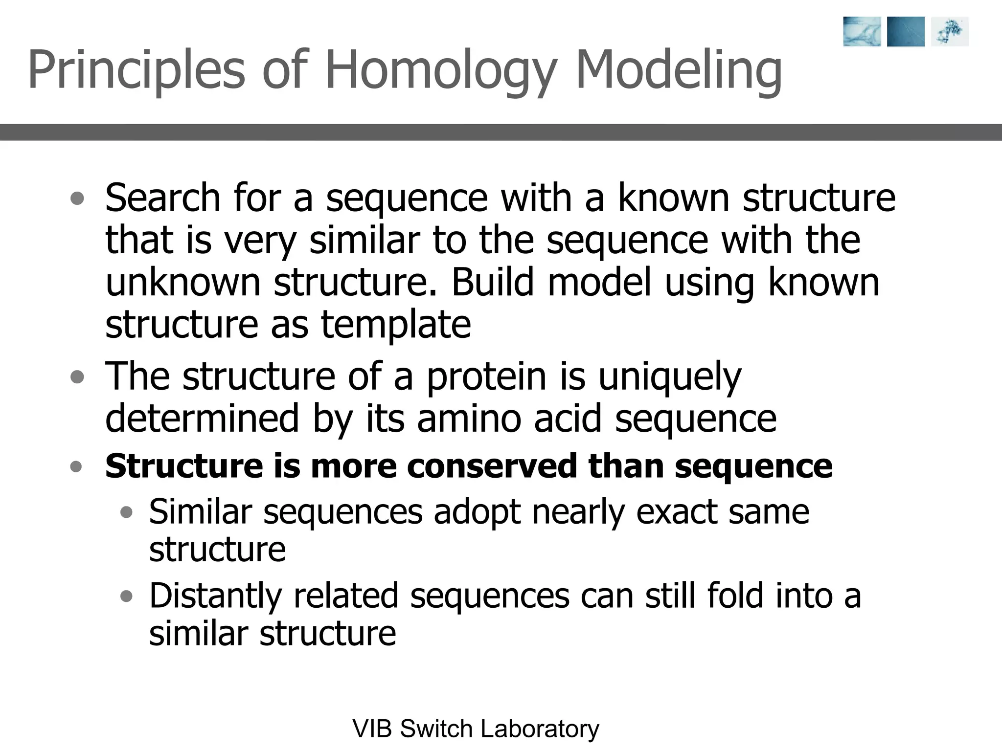 Principles of Homology Modeling Search for a sequence with a known structure that is very similar to the sequence with the unknown structure. Build model using known structure as template The structure of a protein is uniquely determined by its amino acid sequence Structure is more conserved than sequence Similar sequences adopt nearly exact same structure Distantly related sequences can still fold into a similar structure 