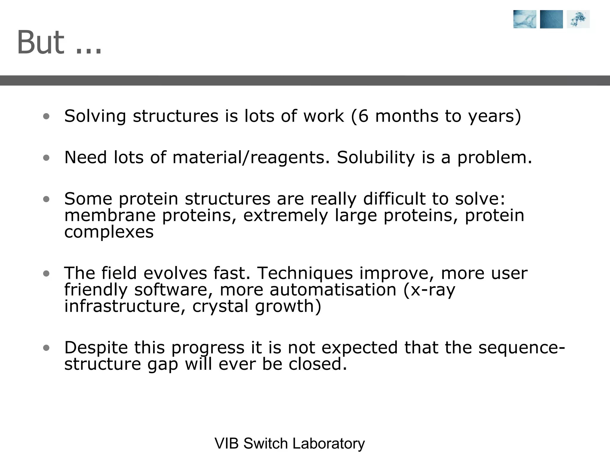 Solving structures is lots of work (6 months to years) Need lots of material/reagents. Solubility is a problem. Some protein structures are really difficult to solve: membrane proteins, extremely large proteins, protein complexes The field evolves fast. Techniques improve, more user friendly software, more automatisation (x-ray infrastructure, crystal growth) Despite this progress it is not expected that the sequence-structure gap will ever be closed. But ... 
