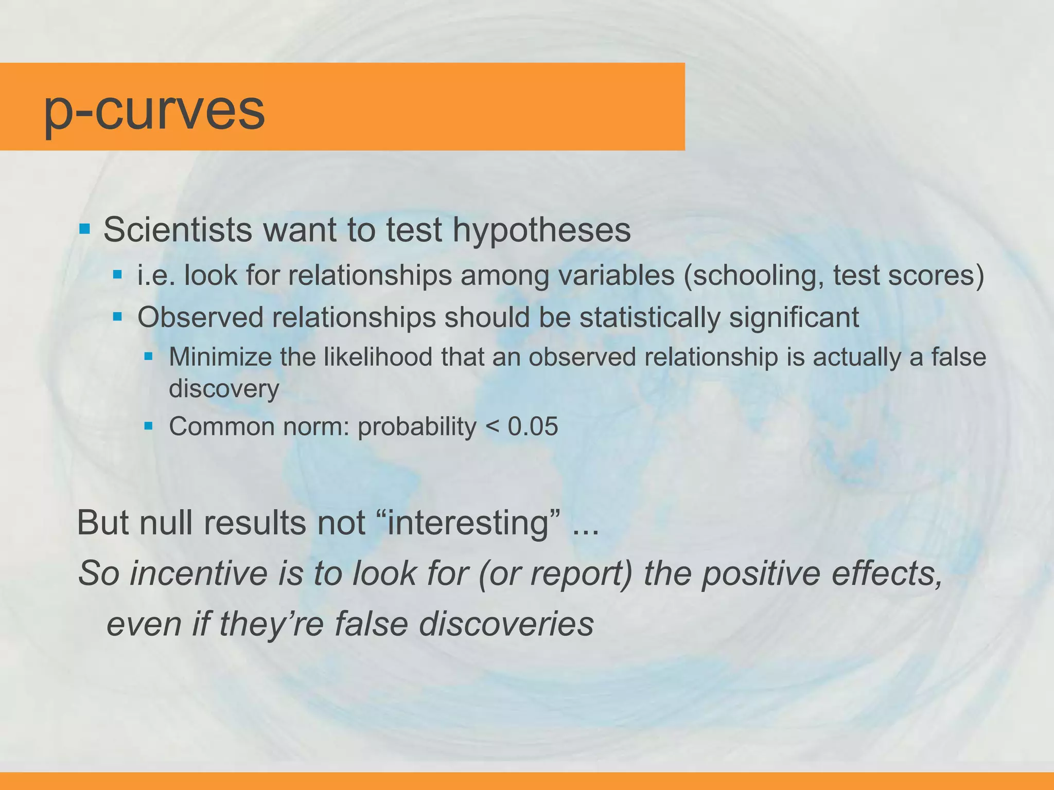 p-curves
 Scientists want to test hypotheses
 i.e. look for relationships among variables (schooling, test scores)
 Observed relationships should be statistically significant
 Minimize the likelihood that an observed relationship is actually a false
discovery
 Common norm: probability < 0.05
But null results not “interesting” ...
So incentive is to look for (or report) the positive effects,
even if they’re false discoveries
 