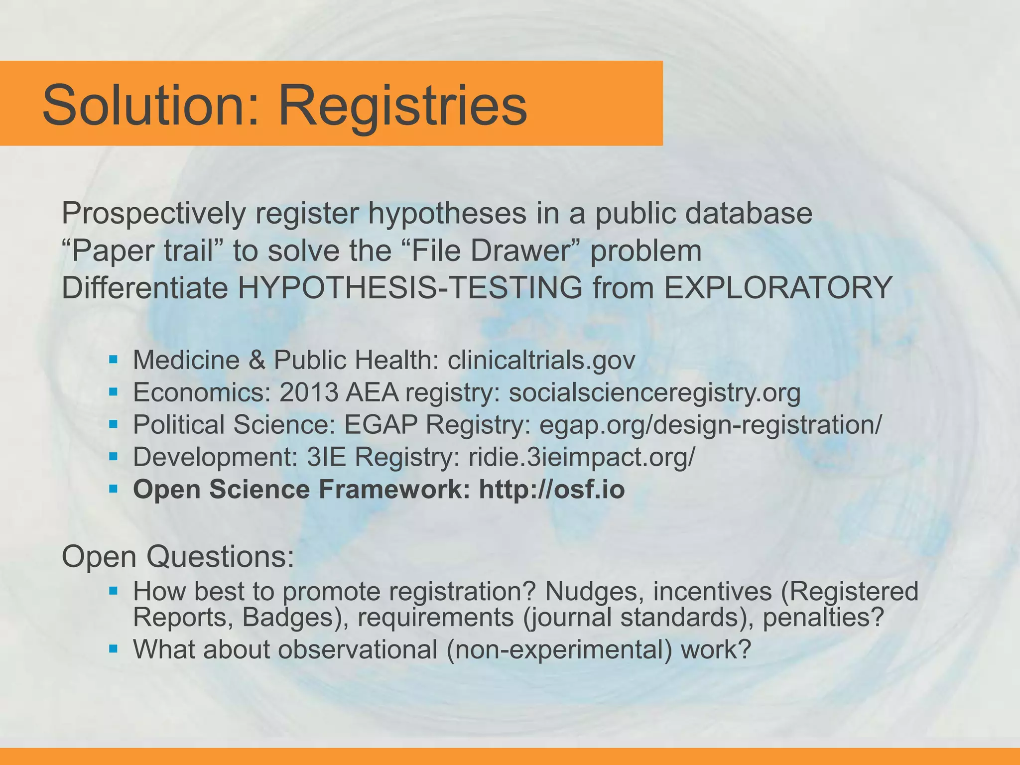Solution: Registries
Prospectively register hypotheses in a public database
“Paper trail” to solve the “File Drawer” problem
Differentiate HYPOTHESIS-TESTING from EXPLORATORY
 Medicine & Public Health: clinicaltrials.gov
 Economics: 2013 AEA registry: socialscienceregistry.org
 Political Science: EGAP Registry: egap.org/design-registration/
 Development: 3IE Registry: ridie.3ieimpact.org/
 Open Science Framework: http://osf.io
Open Questions:
 How best to promote registration? Nudges, incentives (Registered
Reports, Badges), requirements (journal standards), penalties?
 What about observational (non-experimental) work?
 