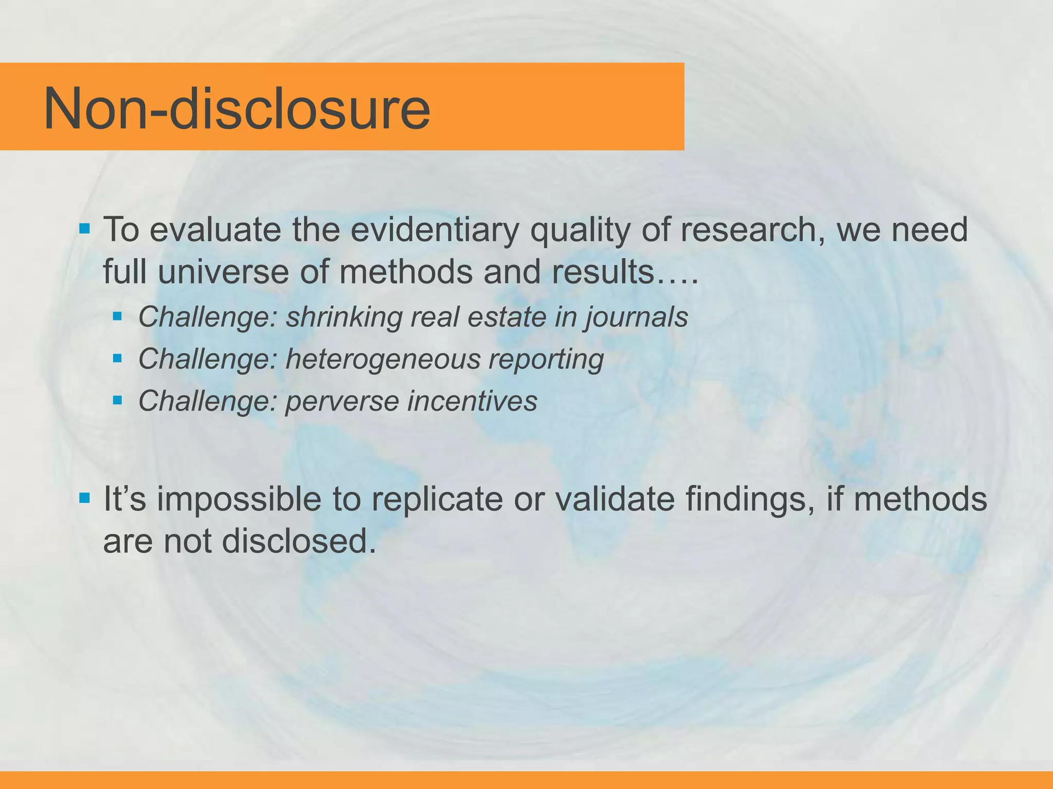 Non-disclosure
 To evaluate the evidentiary quality of research, we need
full universe of methods and results….
 Challenge: shrinking real estate in journals
 Challenge: heterogeneous reporting
 Challenge: perverse incentives
 It’s impossible to replicate or validate findings, if methods
are not disclosed.
 