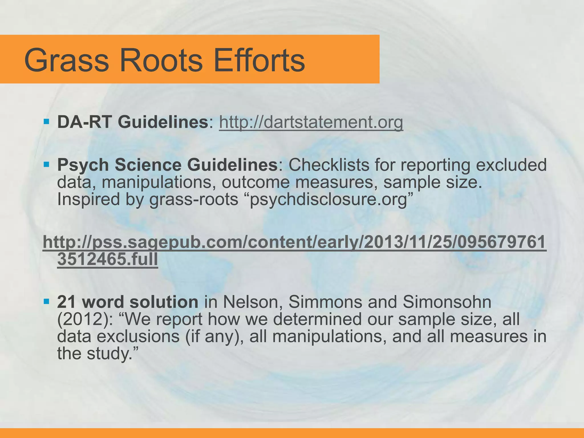 Grass Roots Efforts
 DA-RT Guidelines: http://dartstatement.org
 Psych Science Guidelines: Checklists for reporting excluded
data, manipulations, outcome measures, sample size.
Inspired by grass-roots “psychdisclosure.org”
http://pss.sagepub.com/content/early/2013/11/25/095679761
3512465.full
 21 word solution in Nelson, Simmons and Simonsohn
(2012): “We report how we determined our sample size, all
data exclusions (if any), all manipulations, and all measures in
the study.”
 