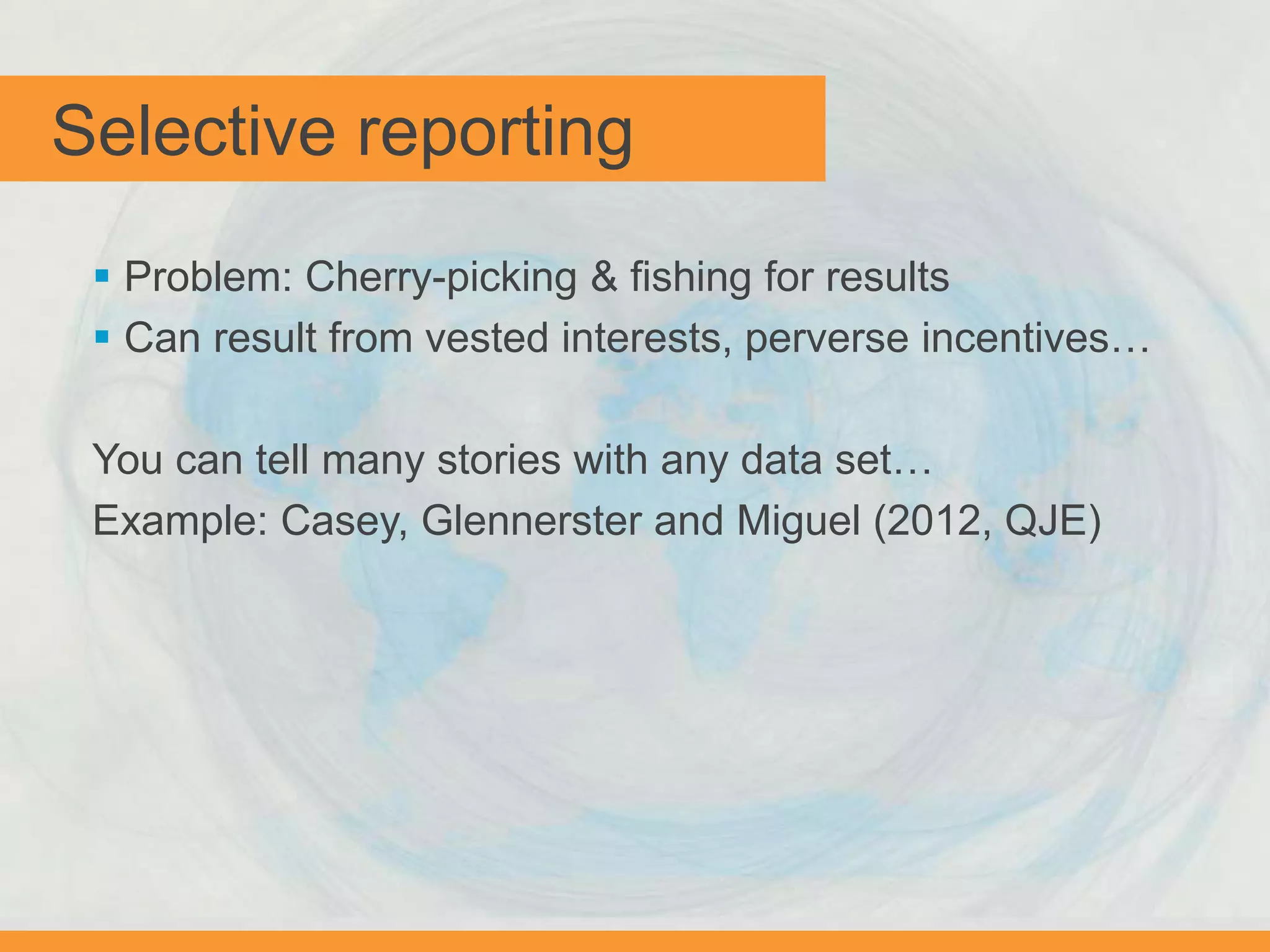 Selective reporting
 Problem: Cherry-picking & fishing for results
 Can result from vested interests, perverse incentives…
You can tell many stories with any data set…
Example: Casey, Glennerster and Miguel (2012, QJE)
 