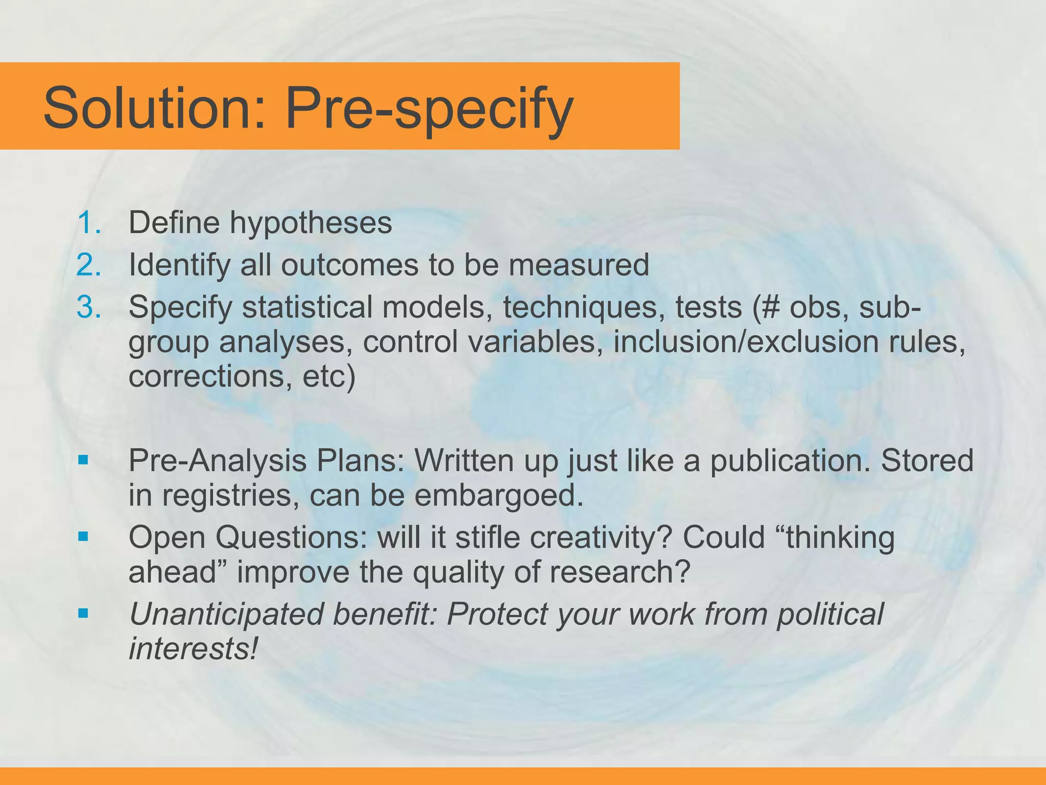 Solution: Pre-specify
1. Define hypotheses
2. Identify all outcomes to be measured
3. Specify statistical models, techniques, tests (# obs, sub-
group analyses, control variables, inclusion/exclusion rules,
corrections, etc)
 Pre-Analysis Plans: Written up just like a publication. Stored
in registries, can be embargoed.
 Open Questions: will it stifle creativity? Could “thinking
ahead” improve the quality of research?
 Unanticipated benefit: Protect your work from political
interests!
 