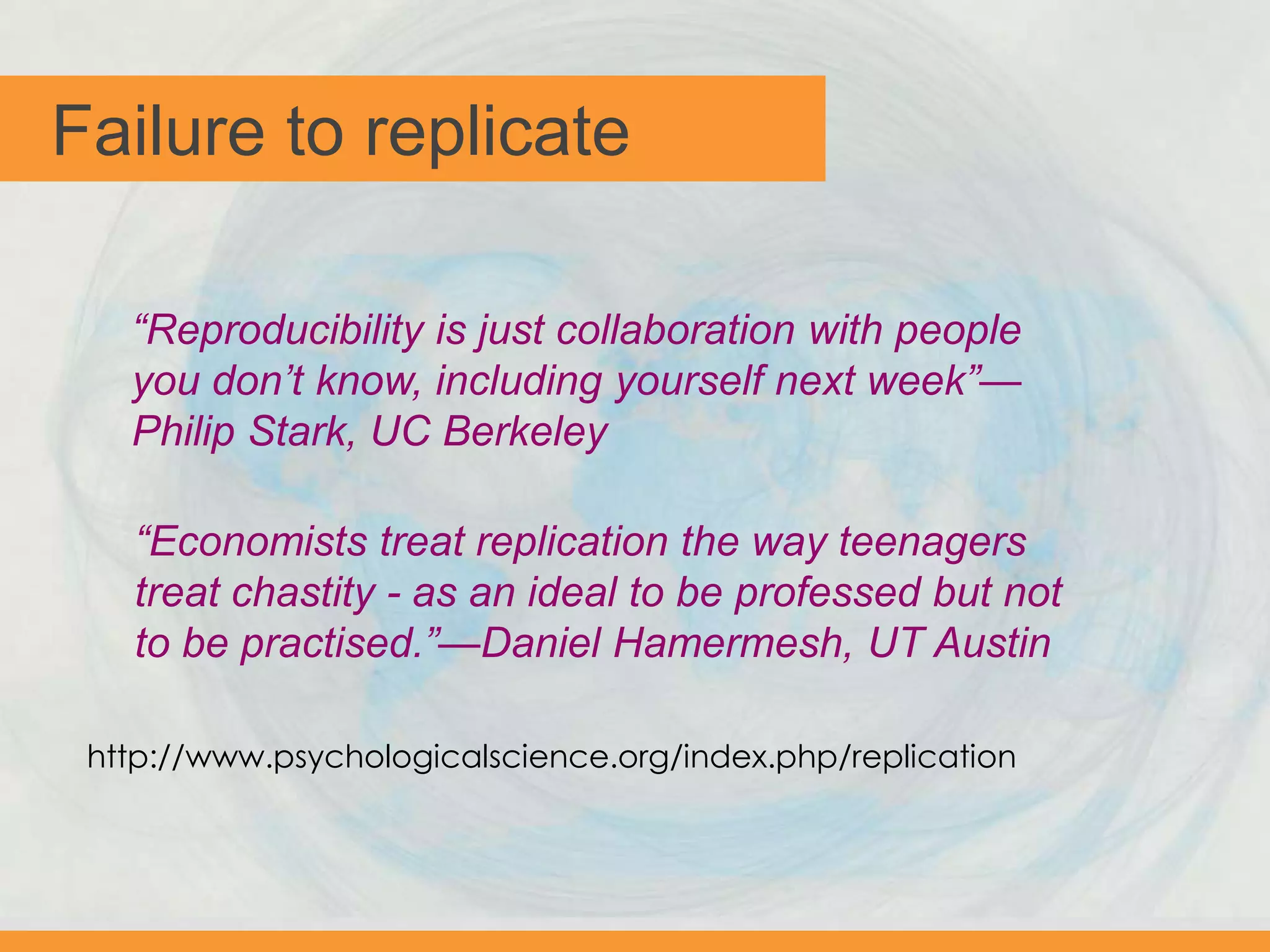 Failure to replicate
“Reproducibility is just collaboration with people
you don’t know, including yourself next week”—
Philip Stark, UC Berkeley
“Economists treat replication the way teenagers
treat chastity - as an ideal to be professed but not
to be practised.”—Daniel Hamermesh, UT Austin
http://www.psychologicalscience.org/index.php/replication
 