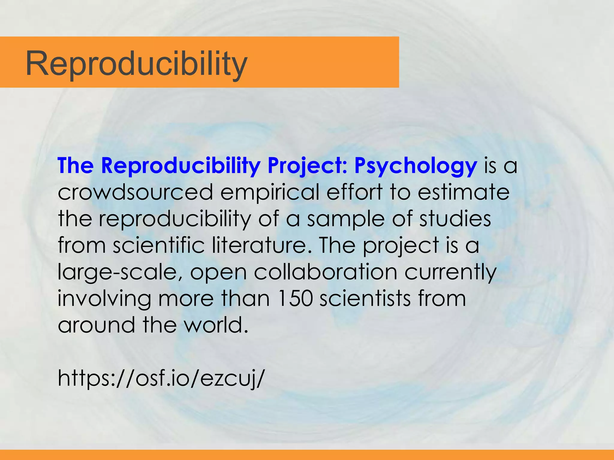Reproducibility
The Reproducibility Project: Psychology is a
crowdsourced empirical effort to estimate
the reproducibility of a sample of studies
from scientific literature. The project is a
large-scale, open collaboration currently
involving more than 150 scientists from
around the world.
https://osf.io/ezcuj/
 