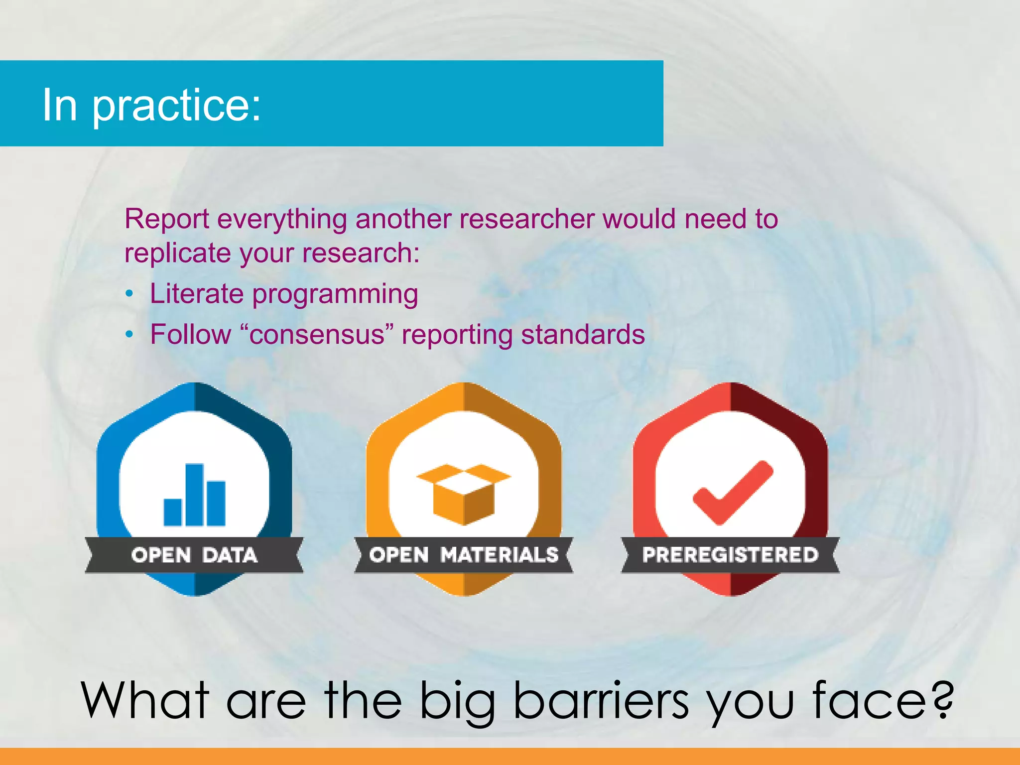 In practice:
Report everything another researcher would need to
replicate your research:
• Literate programming
• Follow “consensus” reporting standards
What are the big barriers you face?
 